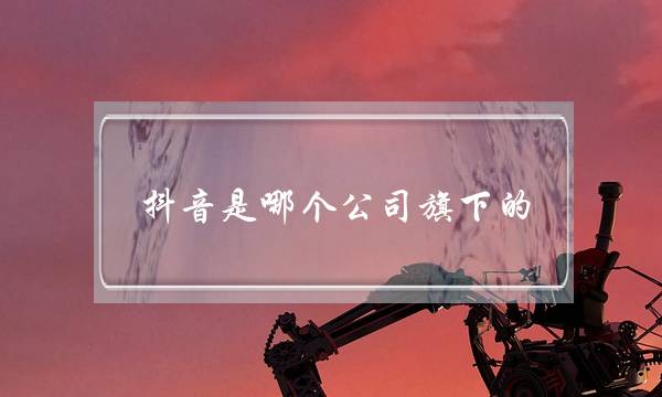 抖音是哪个公司旗下的(字节跳动旗下有哪些公司)