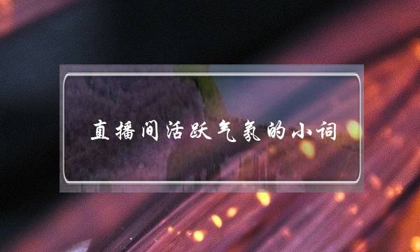 直播间活跃气氛的小词(新人直播不冷场的技巧)