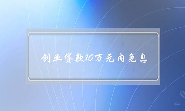 创业贷款10万元内免息(三年免息创业贷款)