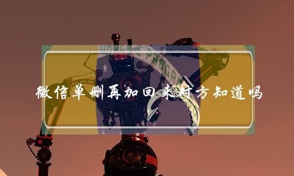 微信单删再加回来对方知道吗(2021微信单删加回来对方有提示)