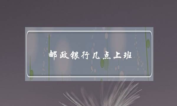 邮政银行几点上班(邮政储蓄银行早上几点上班时间)