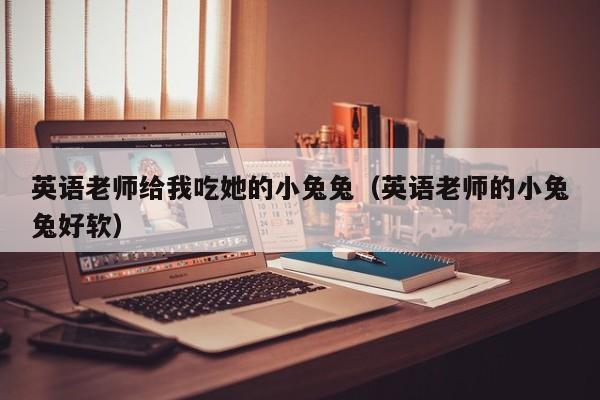 英语老师给我吃她的小兔兔（英语老师的小兔兔好软）